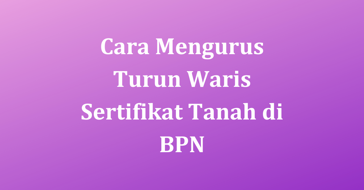 Cara Mengurus Turun Waris Sertifikat Tanah Di BPN Dengan Mudah Dan ...